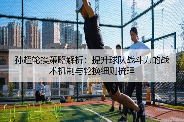 孙超轮换策略解析：提升球队战斗力的战术机制与轮换细则梳理