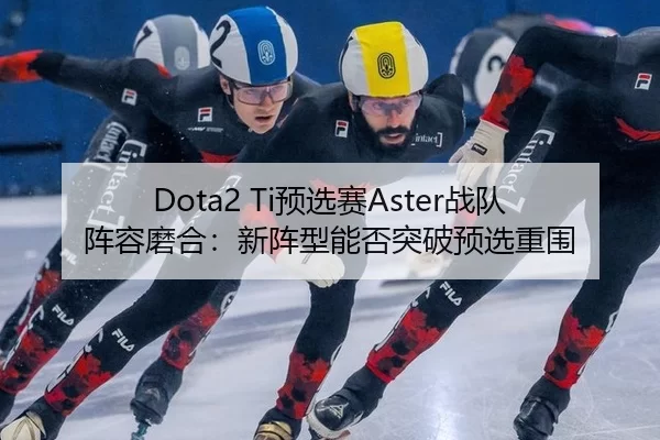 Dota2 Ti预选赛Aster战队阵容磨合：新阵型能否突破预选重围